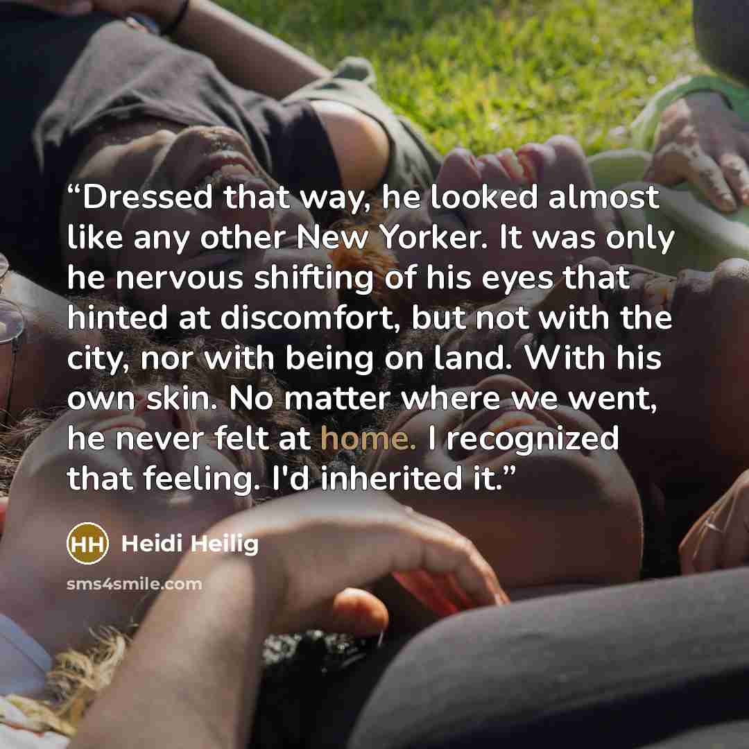 “Dressed that way, he looked almost like any other New Yorker. It was only he nervous shifting of his eyes that hinted at discomfort, but not with the city, nor with being on land. With his own skin. No matter where we went, he never felt at home. I recognized that feeling. I'd inherited it.” quote by Heidi Heilig