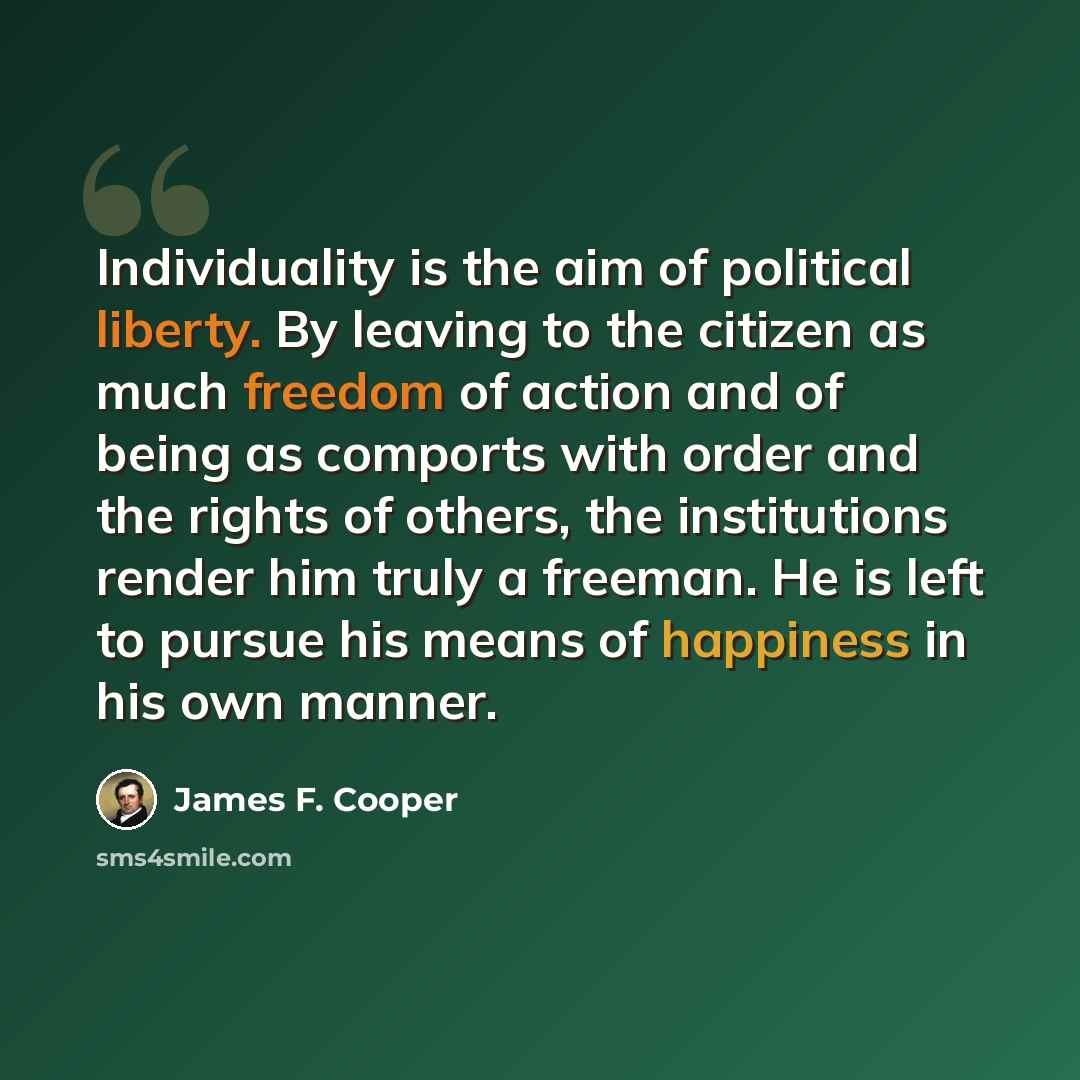 “Individuality is the aim of political liberty. By leaving to the citizen as much freedom of action and of being as comports with order and the rights of others, the institutions render him truly a freeman. He is left to pursue his means of happiness in his own manner.” quote by James F. Cooper