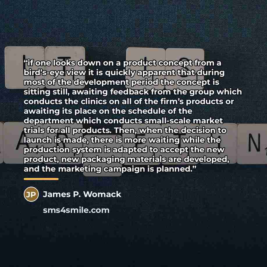 “if one looks down on a product concept from a bird’s-eye view it is quickly apparent that during most of the development period the concept is sitting still, awaiting feedback from the group which conducts the clinics on all of the firm’s products or awaiting its place on the schedule of the…” quote by James P. Womack
