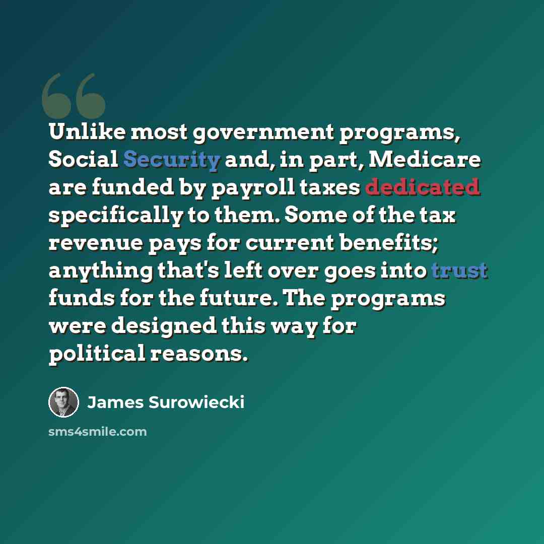 “Unlike most government programs, Social Security and, in part, Medicare are funded by payroll taxes dedicated specifically to them. Some of the tax revenue pays for current benefits; anything that's left over goes into trust funds for the future. The programs were designed this way for political…” quote by James Surowiecki
