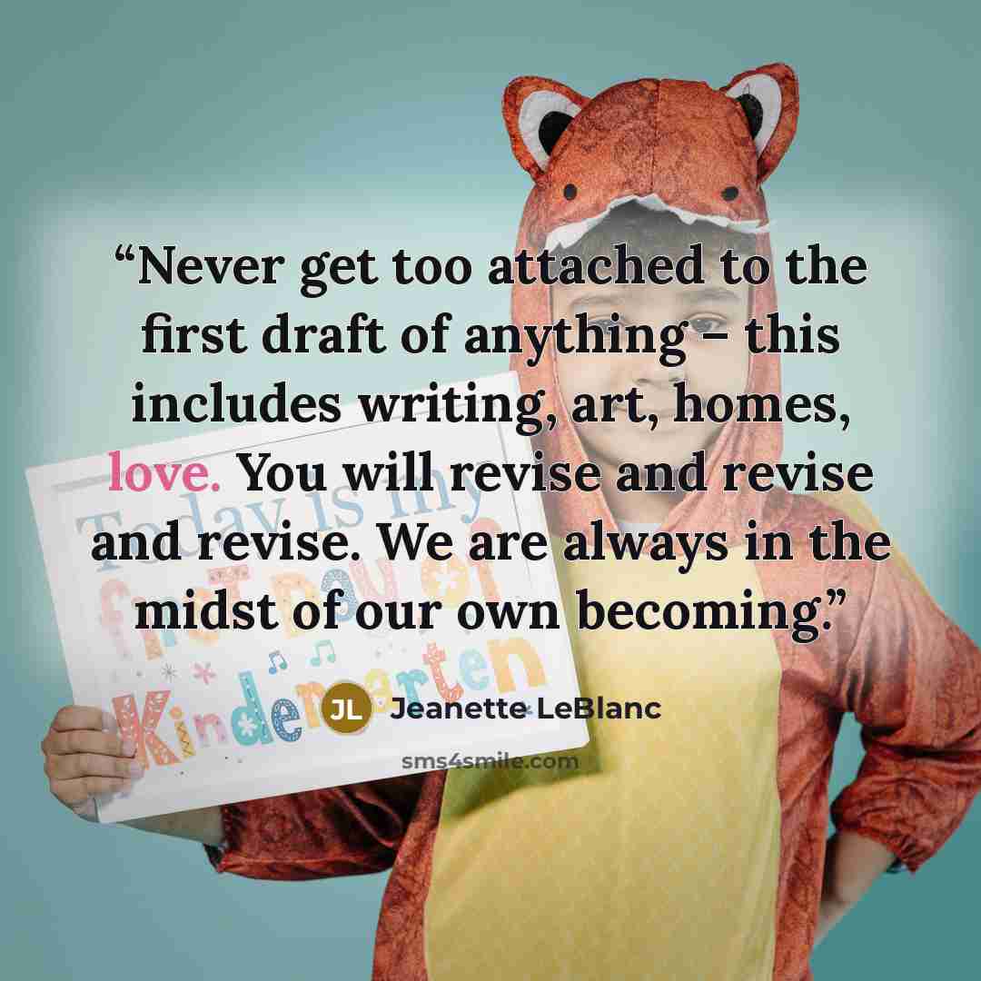 “Never get too attached to the first draft of anything – this includes writing, art, homes, love. You will revise and revise and revise. We are always in the midst of our own becoming.” quote by Jeanette LeBlanc