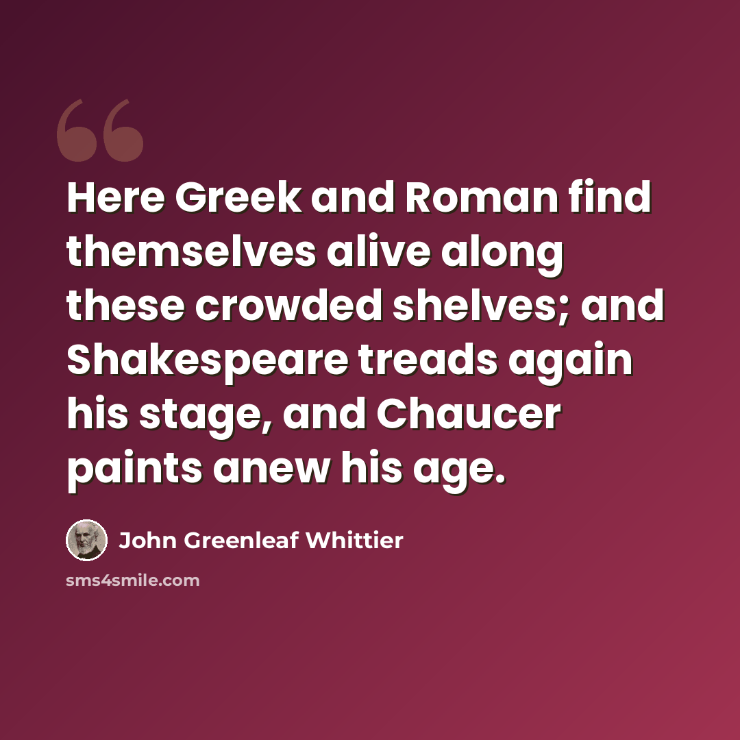 “Here Greek and Roman find themselves alive along these crowded shelves; and Shakespeare treads again his stage, and Chaucer paints anew his age.” quote by John Greenleaf Whittier