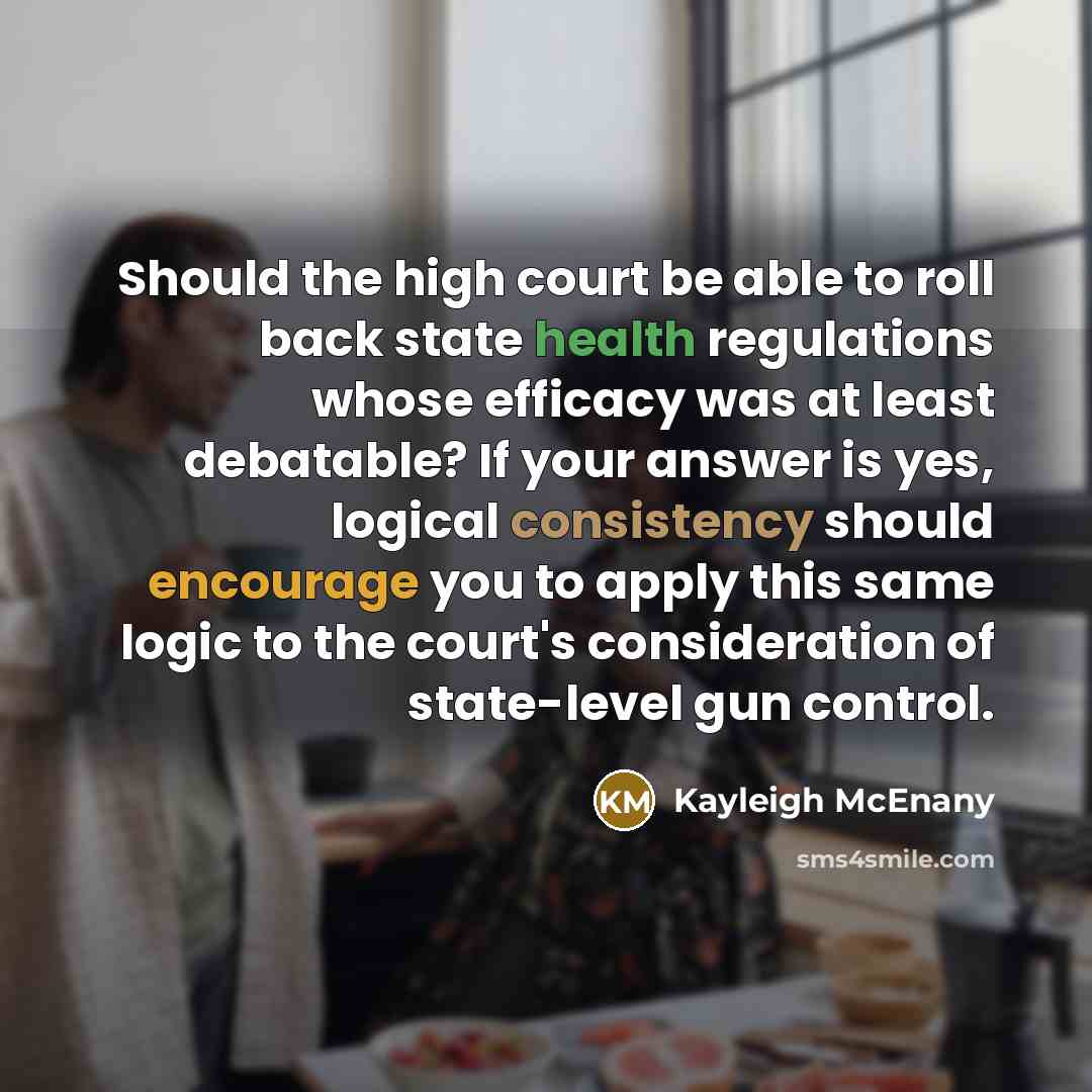 “Should the high court be able to roll back state health regulations whose efficacy was at least debatable? If your answer is yes, logical consistency should encourage you to apply this same logic to the court's consideration of state-level gun control.” quote by Kayleigh McEnany