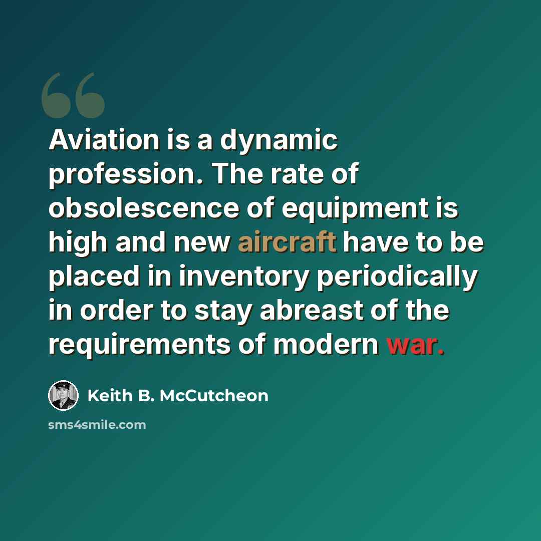 “Aviation is a dynamic profession. The rate of obsolescence of equipment is high and new aircraft have to be placed in inventory periodically in order to stay abreast of the requirements of modern war.” quote by Keith B. McCutcheon