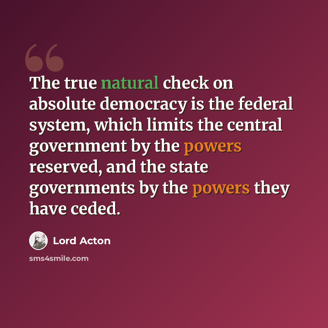 “The true natural check on absolute democracy is the federal system, which limits the central government by the powers reserved, and the state governments by the powers they have ceded.” quote by Lord Acton
