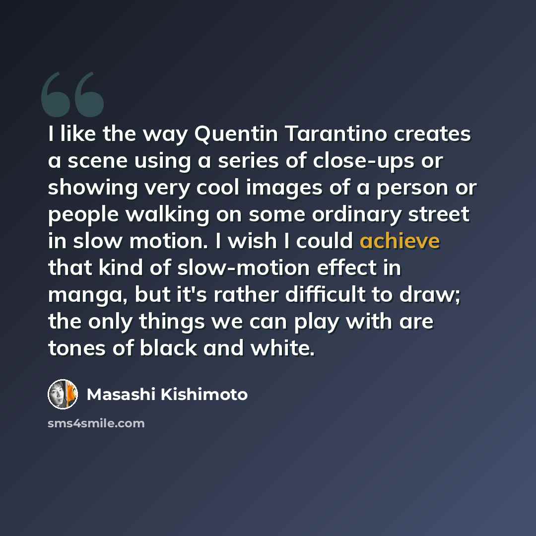 “I like the way Quentin Tarantino creates a scene using a series of close-ups or showing very cool images of a person or people walking on some ordinary street in slow motion. I wish I could achieve that kind of slow-motion effect in manga, but it's rather difficult to draw; the only things we can…” quote by Masashi Kishimoto