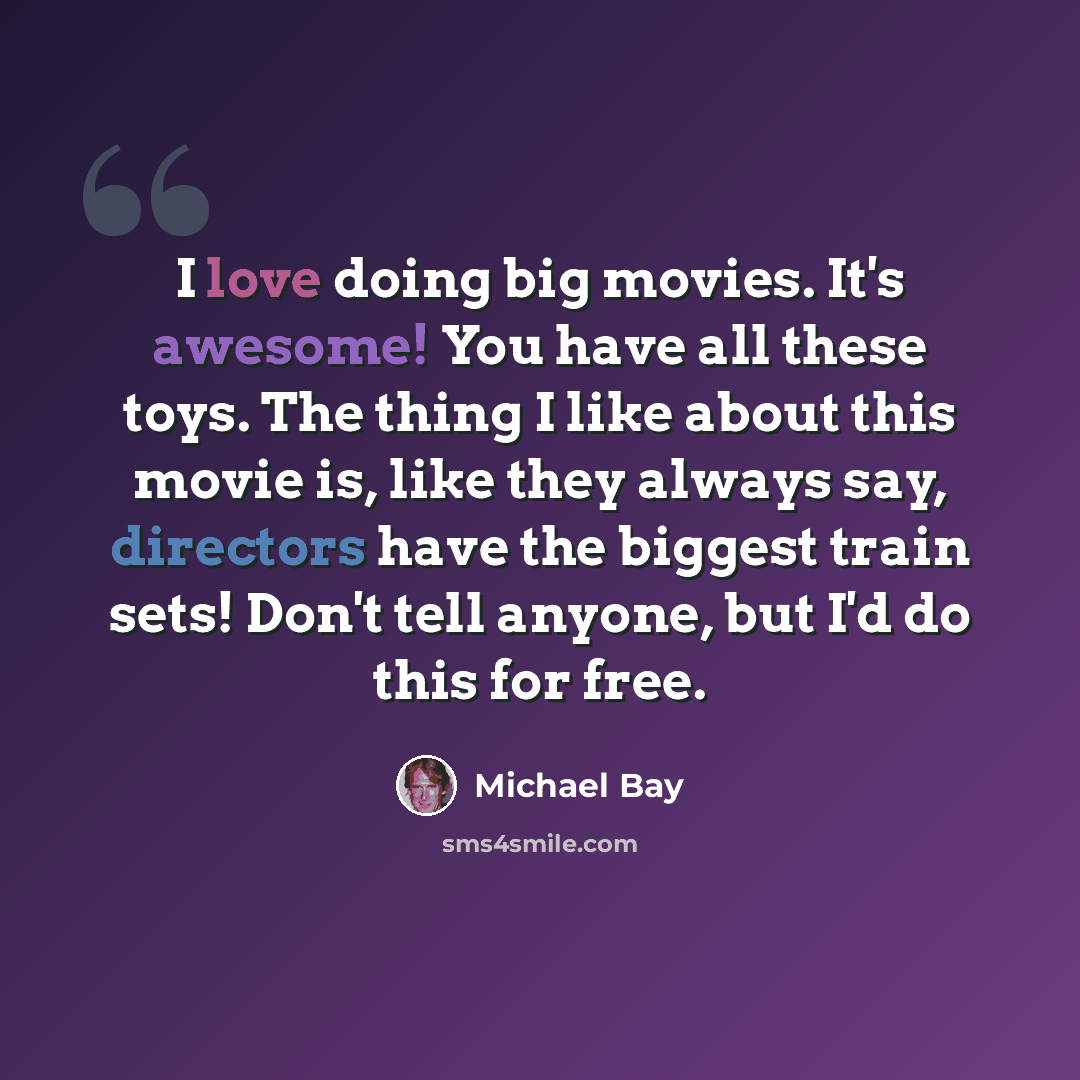 “I love doing big movies. It's awesome! You have all these toys. The thing I like about this movie is, like they always say, directors have the biggest train sets! Don't tell anyone, but I'd do this for free.” quote by Michael Bay