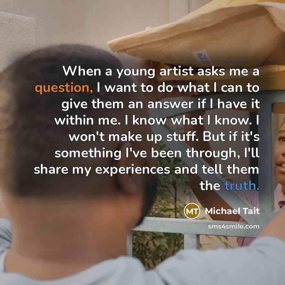 “When a young artist asks me a question, I want to do what I can to give them an answer if I have it within me. I know what I know. I won't make up stuff. But if it's something I've been through, I'll share my experiences and tell them the truth.” quote by Michael Tait