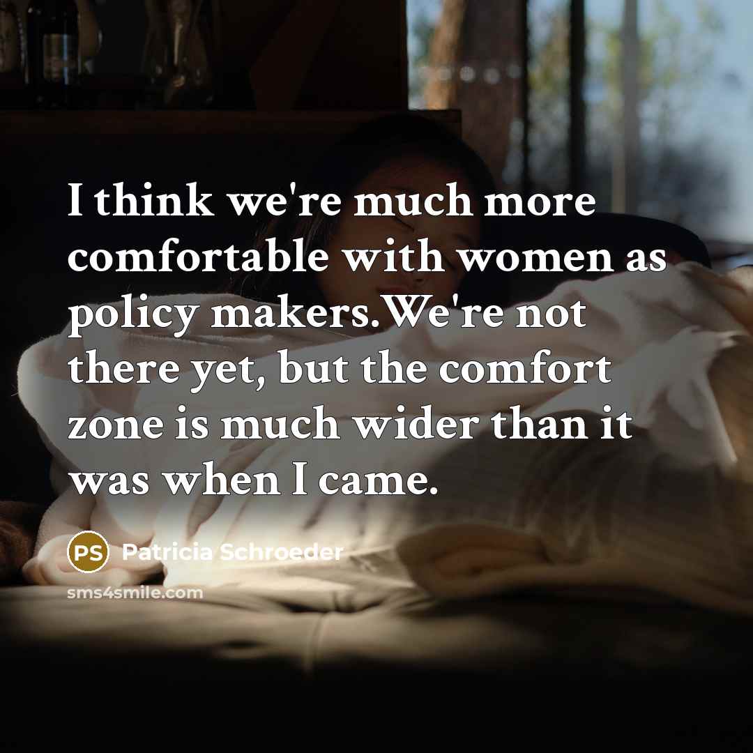 “I think we're much more comfortable with women as policy makers.We're not there yet, but the comfort zone is much wider than it was when I came.” quote by Patricia Schroeder