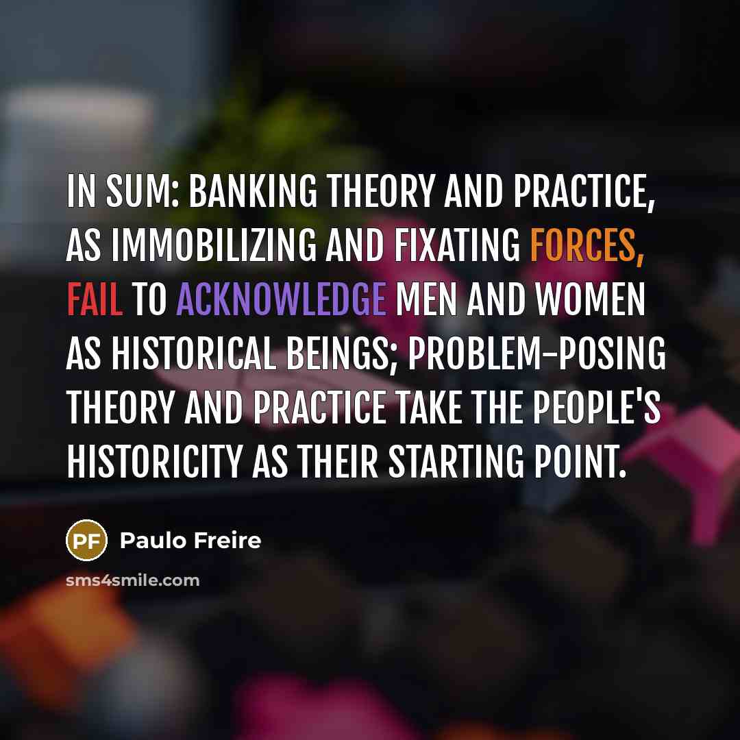 “In sum: banking theory and practice, as immobilizing and fixating forces, fail to acknowledge men and women as historical beings; problem-posing theory and practice take the people's historicity as their starting point.” quote by Paulo Freire