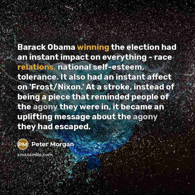 “Barack Obama winning the election had an instant impact on everything - race relations, national self-esteem, tolerance. It also had an instant affect on 'Frost/Nixon.' At a stroke, instead of being a piece that reminded people of the agony they were in, it became an uplifting message about the…” quote by Peter Morgan