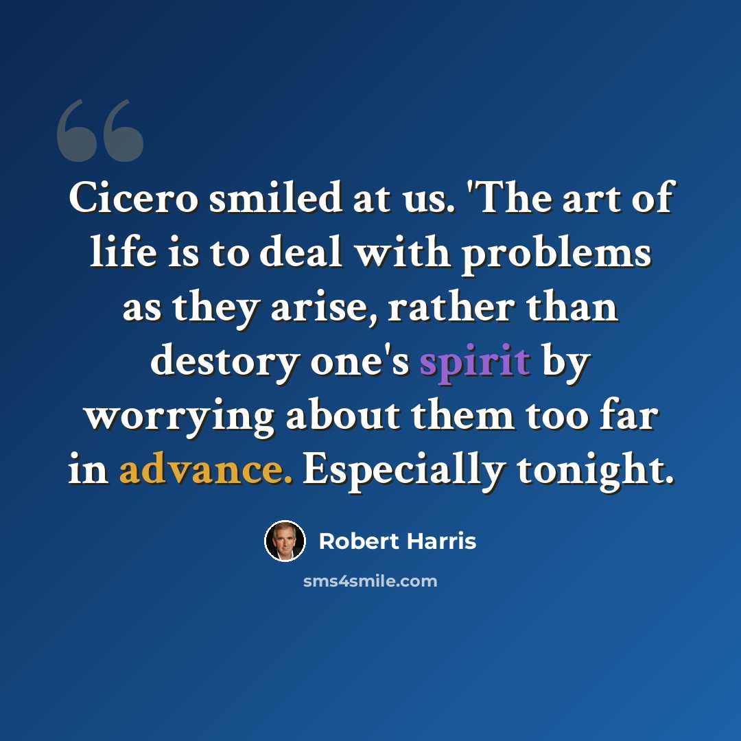“Cicero smiled at us. 'The art of life is to deal with problems as they arise, rather than destory one's spirit by worrying about them too far in advance. Especially tonight.” quote by Robert Harris