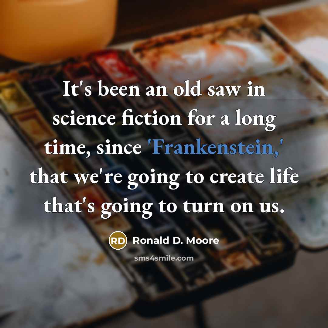 “It's been an old saw in science fiction for a long time, since 'Frankenstein,' that we're going to create life that's going to turn on us.” quote by Ronald D. Moore