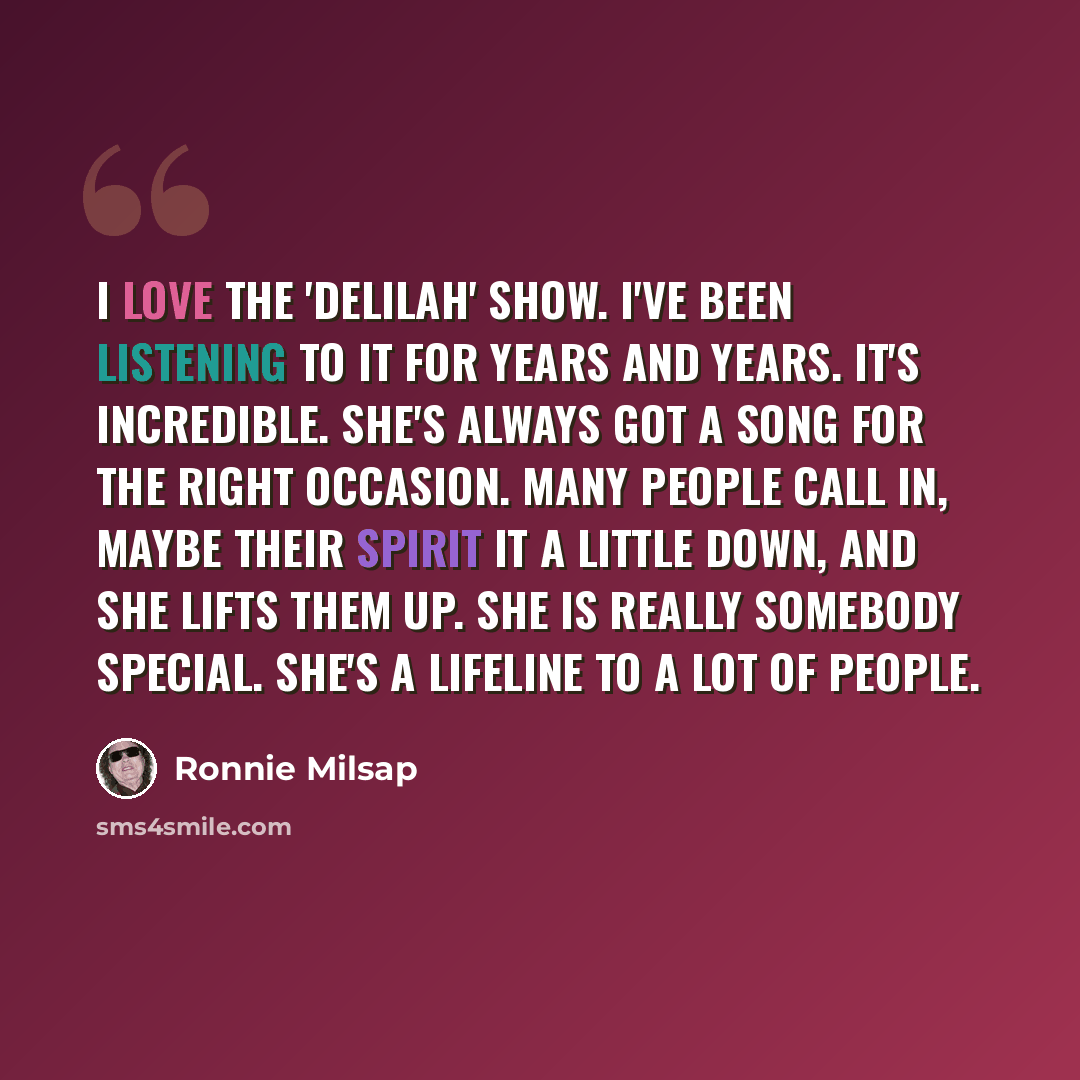 “I love the 'Delilah' show. I've been listening to it for years and years. It's incredible. She's always got a song for the right occasion. Many people call in, maybe their spirit it a little down, and she lifts them up. She is really somebody special. She's a lifeline to a lot of people.” quote by Ronnie Milsap