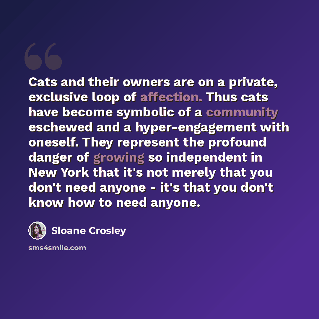“Cats and their owners are on a private, exclusive loop of affection. Thus cats have become symbolic of a community eschewed and a hyper-engagement with oneself. They represent the profound danger of growing so independent in New York that it's not merely that you don't need anyone - it's that you…” quote by Sloane Crosley