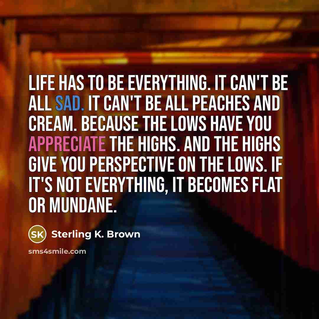 “Life has to be everything. It can't be all sad. It can't be all peaches and cream. Because the lows have you appreciate the highs. And the highs give you perspective on the lows. If it's not everything, it becomes flat or mundane.” quote by Sterling K. Brown
