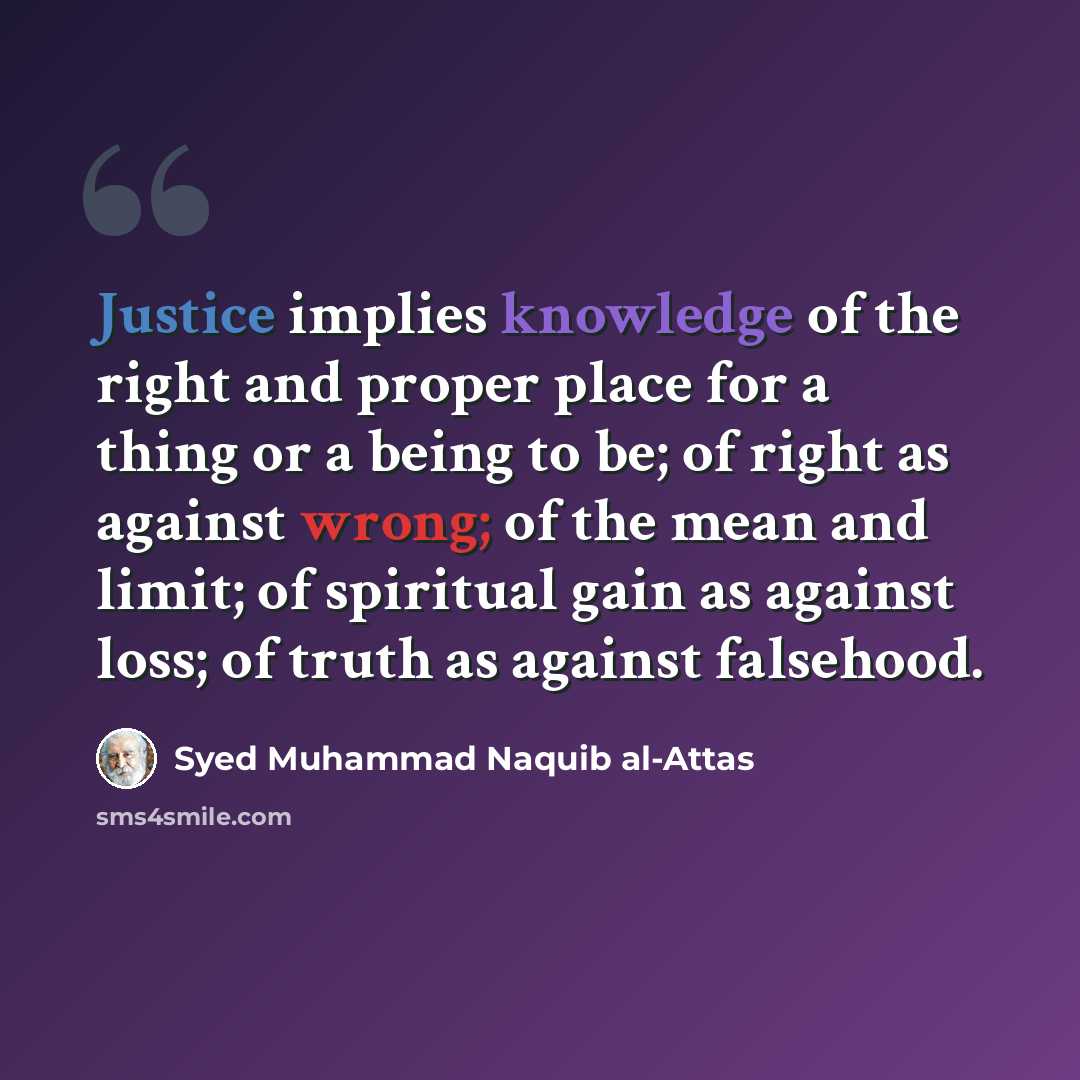 “Justice implies knowledge of the right and proper place for a thing or a being to be; of right as against wrong; of the mean and limit; of spiritual gain as against loss; of truth as against falsehood.” quote by Syed Muhammad Naquib al-Attas
