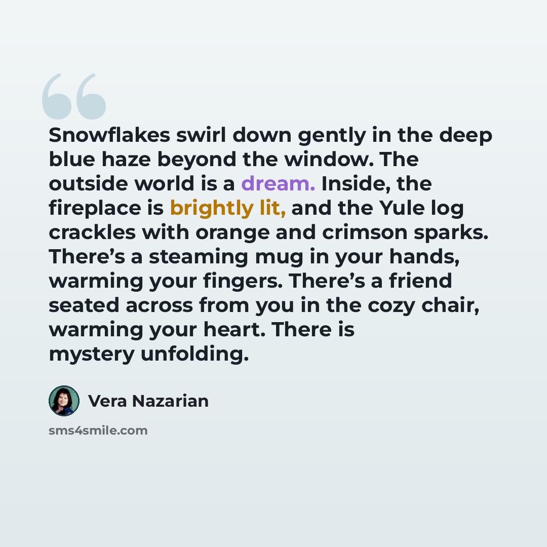 “Snowflakes swirl down gently in the deep blue haze beyond the window. The outside world is a dream. Inside, the fireplace is brightly lit, and the Yule log crackles with orange and crimson sparks. There’s a steaming mug in your hands, warming your fingers. There’s a friend seated across from you…” quote by Vera Nazarian