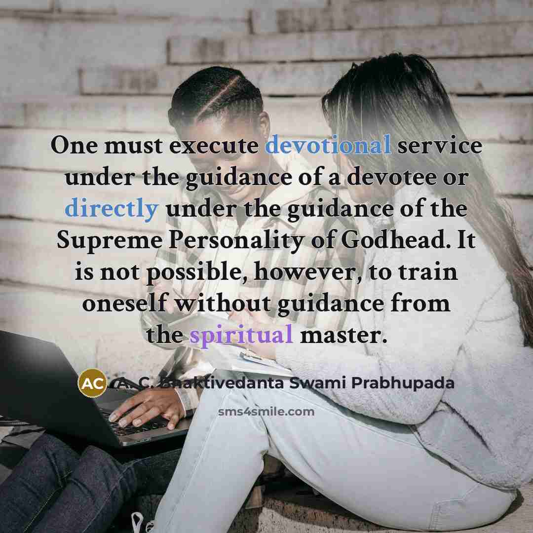 “One must execute devotional service under the guidance of a devotee or directly under the guidance of the Supreme Personality of Godhead. It is not possible, however, to train oneself without guidance from the spiritual master.” quote by A. C. Bhaktivedanta Swami Prabhupada