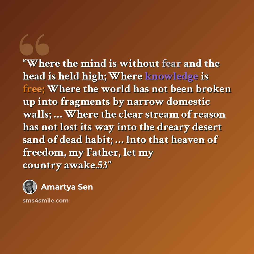 “Where the mind is without fear and the head is held high; Where knowledge is free; Where the world has not been broken up into fragments by narrow domestic walls; … Where the clear stream of reason has not lost its way into the dreary desert sand of dead habit; … Into that heaven of freedom, my…” quote by Amartya Sen