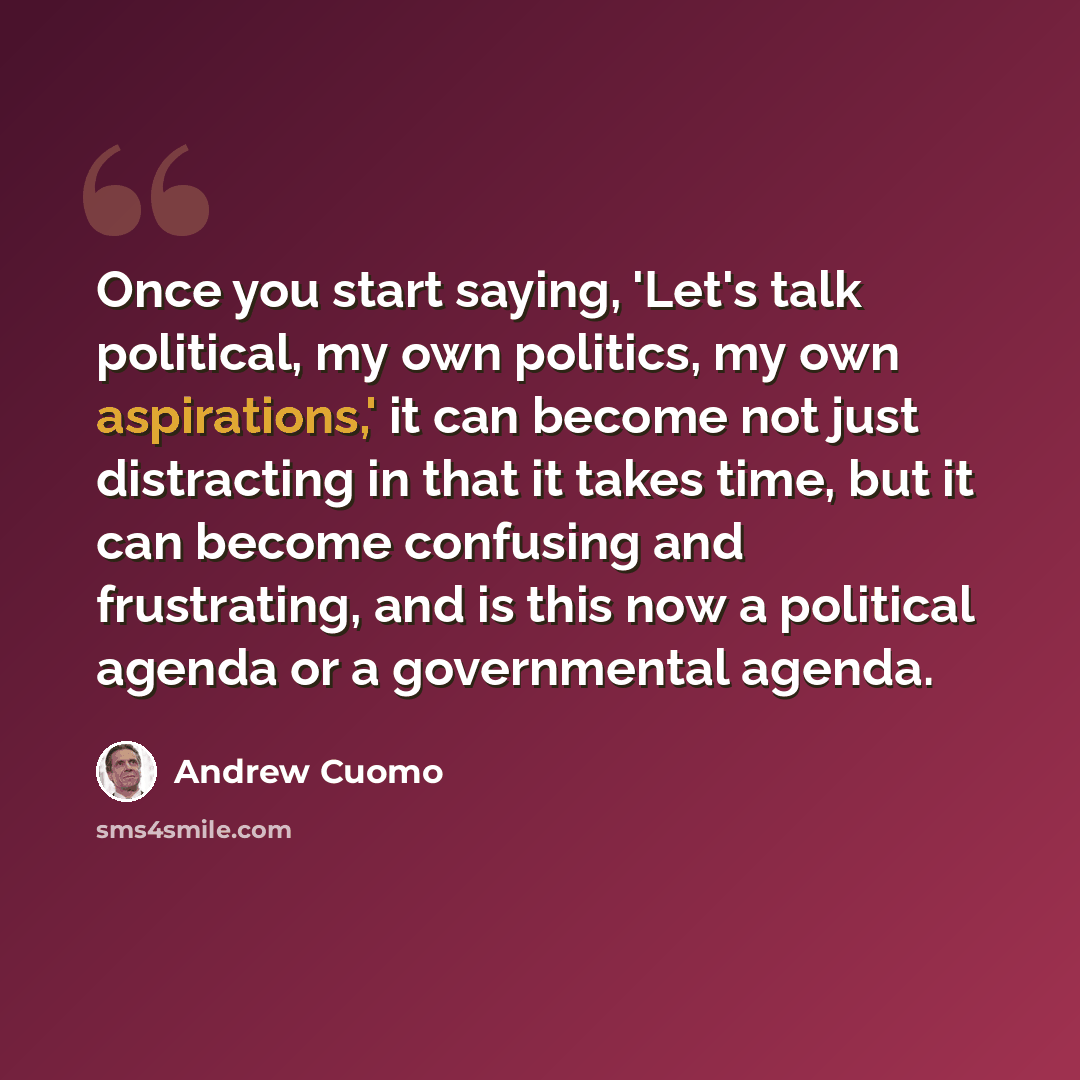 “Once you start saying, 'Let's talk political, my own politics, my own aspirations,' it can become not just distracting in that it takes time, but it can become confusing and frustrating, and is this now a political agenda or a governmental agenda.” quote by Andrew Cuomo