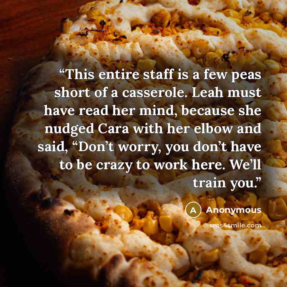 “This entire staff is a few peas short of a casserole. Leah must have read her mind, because she nudged Cara with her elbow and said, “Don’t worry, you don’t have to be crazy to work here. We’ll train you.” quote by Anonymous