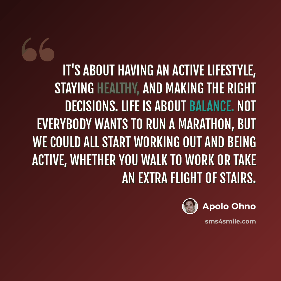 “It's about having an active lifestyle, staying healthy, and making the right decisions. Life is about balance. Not everybody wants to run a marathon, but we could all start working out and being active, whether you walk to work or take an extra flight of stairs.” quote by Apolo Ohno