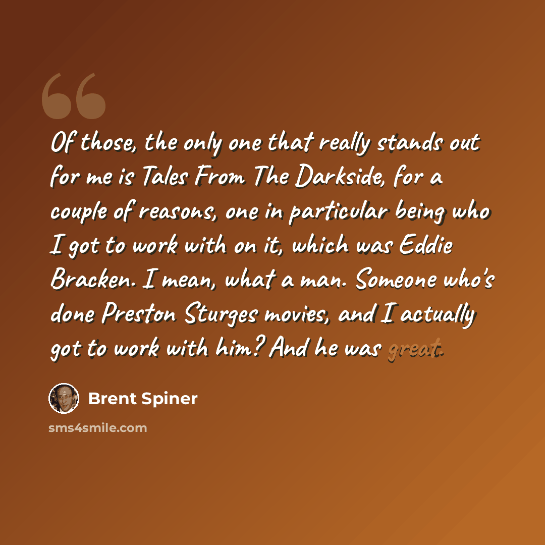 “Of those, the only one that really stands out for me is Tales From The Darkside, for a couple of reasons, one in particular being who I got to work with on it, which was Eddie Bracken. I mean, what a man. Someone who's done Preston Sturges movies, and I actually got to work with him? And he was…” quote by Brent Spiner