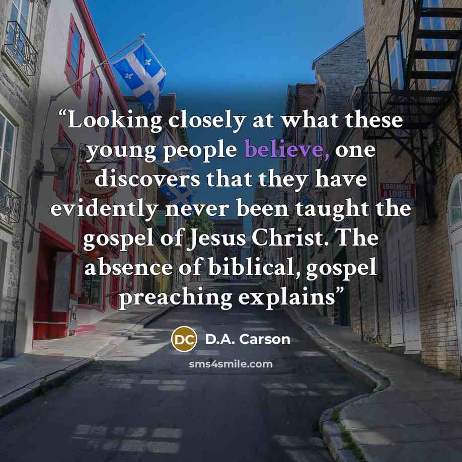 “Looking closely at what these young people believe, one discovers that they have evidently never been taught the gospel of Jesus Christ. The absence of biblical, gospel preaching explains” quote by D.A. Carson