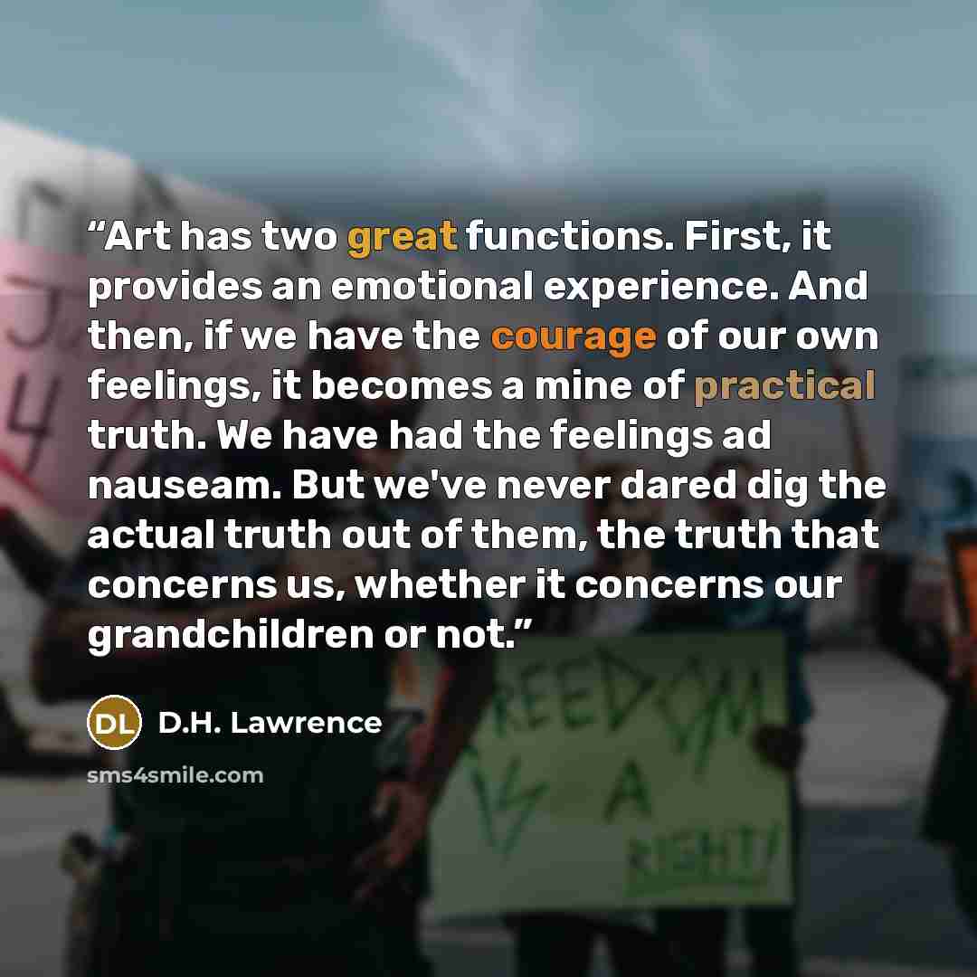 “Art has two great functions. First, it provides an emotional experience. And then, if we have the courage of our own feelings, it becomes a mine of practical truth. We have had the feelings ad nauseam. But we've never dared dig the actual truth out of them, the truth that concerns us, whether it…” quote by D.H. Lawrence