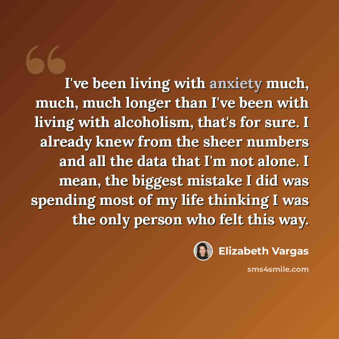 “I've been living with anxiety much, much, much longer than I've been with living with alcoholism, that's for sure. I already knew from the sheer numbers and all the data that I'm not alone. I mean, the biggest mistake I did was spending most of my life thinking I was the only person who felt this…” quote by Elizabeth Vargas