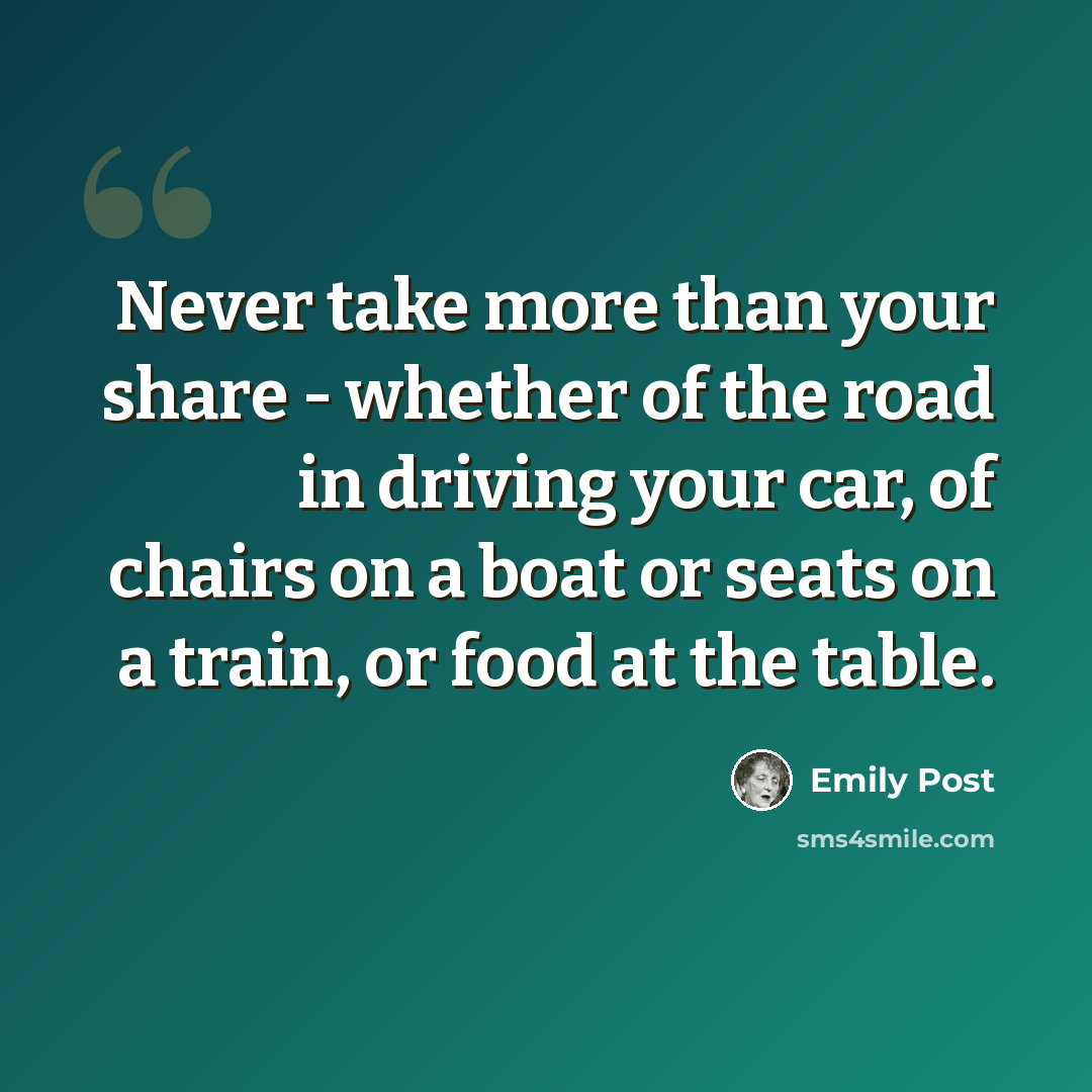 “Never take more than your share - whether of the road in driving your car, of chairs on a boat or seats on a train, or food at the table.” quote by Emily Post