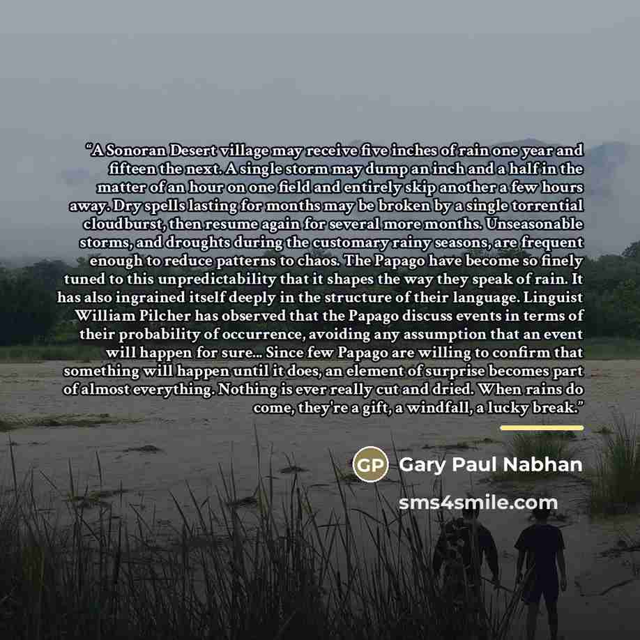 “A Sonoran Desert village may receive five inches of rain one year and fifteen the next. A single storm may dump an inch and a half in the matter of an hour on one field and entirely skip another a few hours away. Dry spells lasting for months may be broken by a single torrential cloudburst, then…” quote by Gary Paul Nabhan