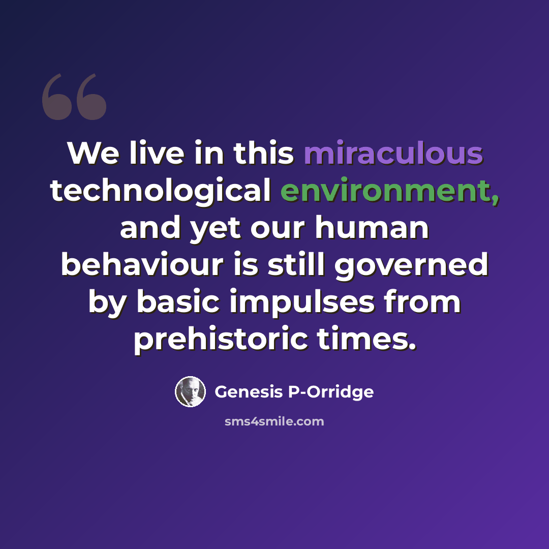 “We live in this miraculous technological environment, and yet our human behaviour is still governed by basic impulses from prehistoric times.” quote by Genesis P-Orridge