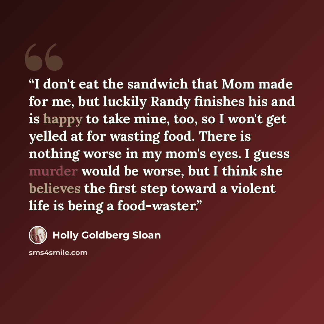 “I don't eat the sandwich that Mom made for me, but luckily Randy finishes his and is happy to take mine, too, so I won't get yelled at for wasting food. There is nothing worse in my mom's eyes. I guess murder would be worse, but I think she believes the first step toward a violent life is being a…” quote by Holly Goldberg Sloan