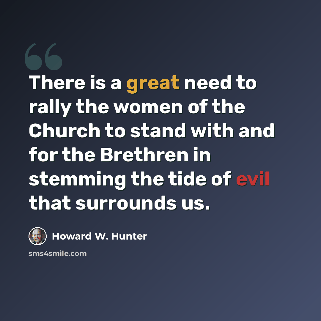 “There is a great need to rally the women of the Church to stand with and for the Brethren in stemming the tide of evil that surrounds us.” quote by Howard W. Hunter