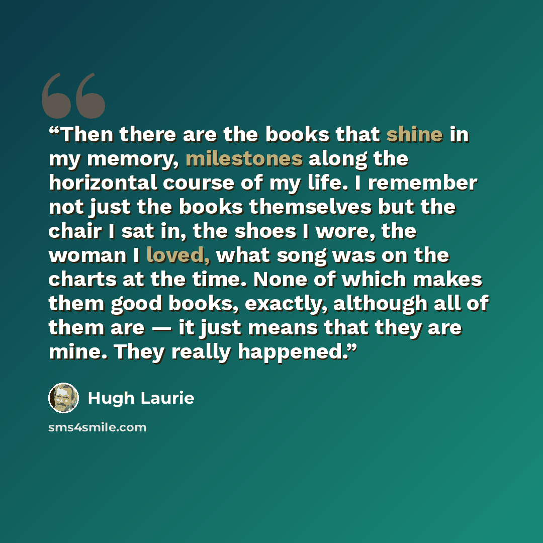 “Then there are the books that shine in my memory, milestones along the horizontal course of my life. I remember not just the books themselves but the chair I sat in, the shoes I wore, the woman I loved, what song was on the charts at the time. None of which makes them good books, exactly, although…” quote by Hugh Laurie