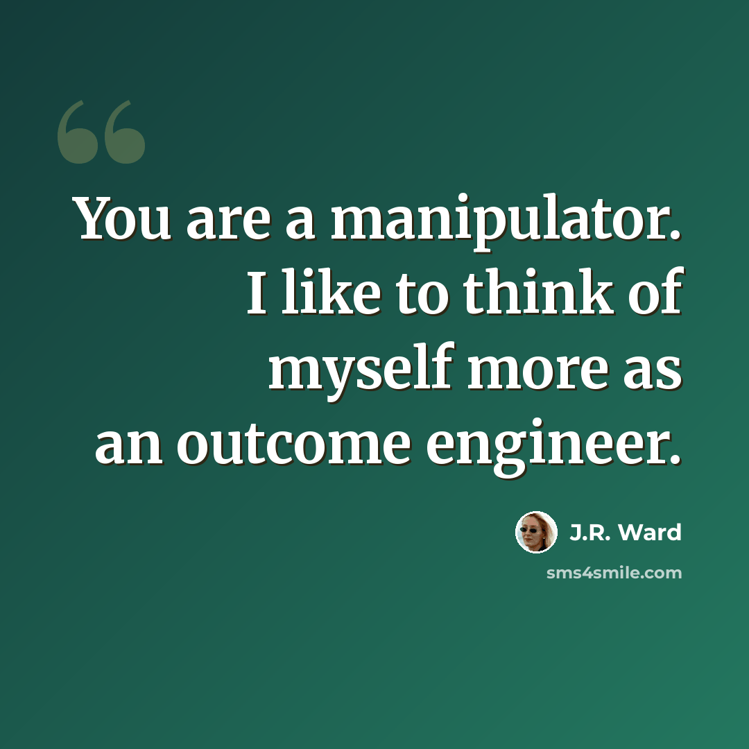 “You are a manipulator. I like to think of myself more as an outcome engineer.” quote by J.R. Ward