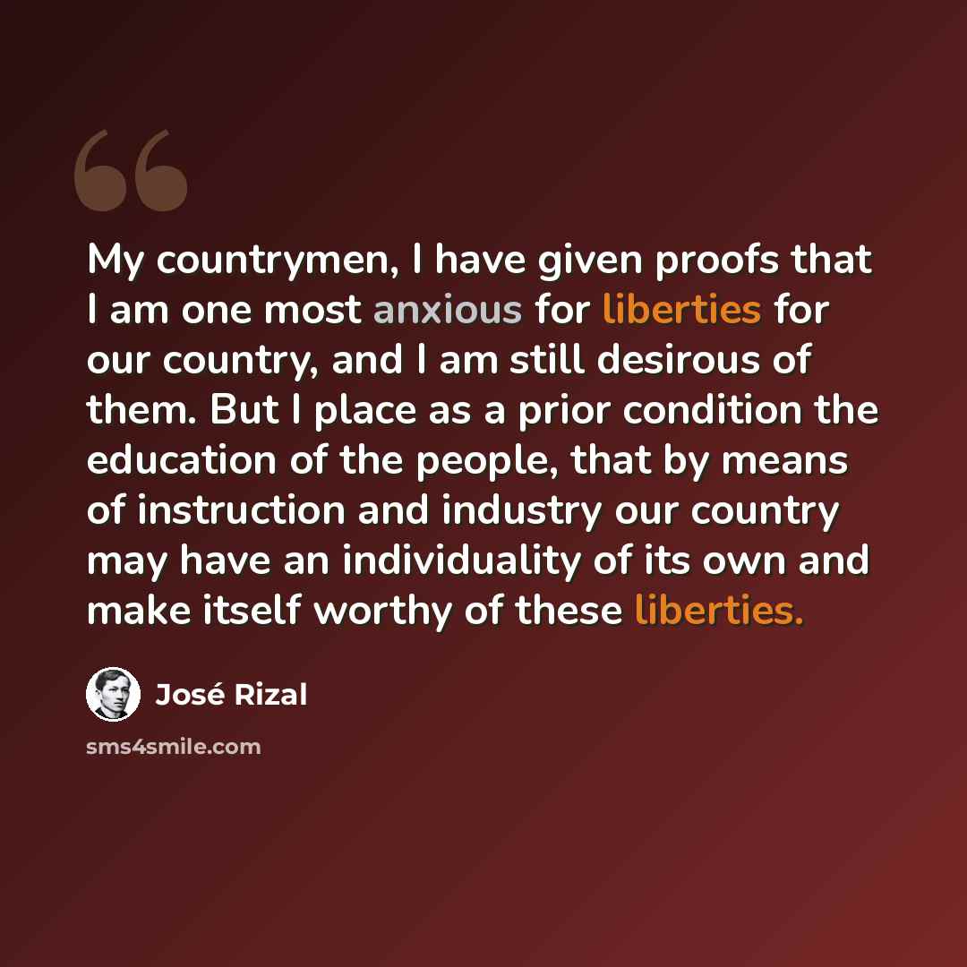 “My countrymen, I have given proofs that I am one most anxious for liberties for our country, and I am still desirous of them. But I place as a prior condition the education of the people, that by means of instruction and industry our country may have an individuality of its own and make itself…” quote by Jose Rizal