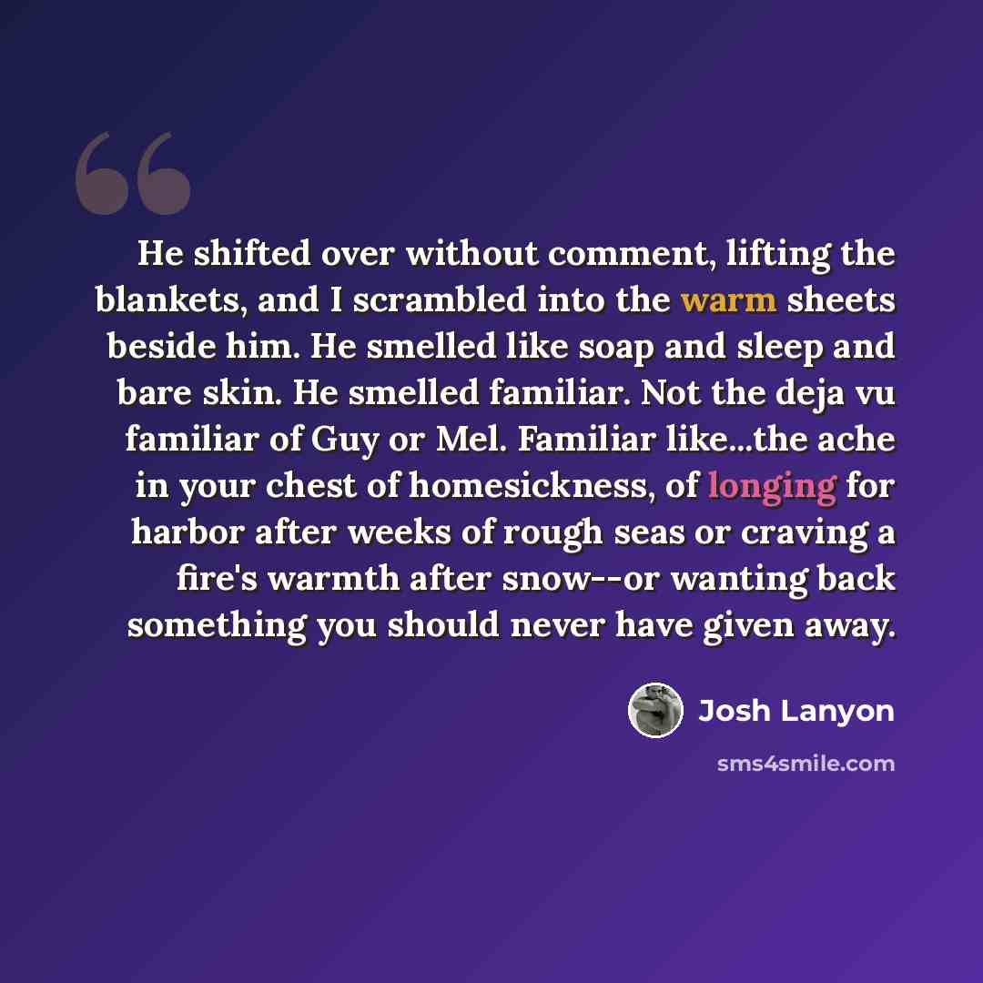 “He shifted over without comment, lifting the blankets, and I scrambled into the warm sheets beside him. He smelled like soap and sleep and bare skin. He smelled familiar. Not the deja vu familiar of Guy or Mel. Familiar like...the ache in your chest of homesickness, of longing for harbor after…” quote by Josh Lanyon