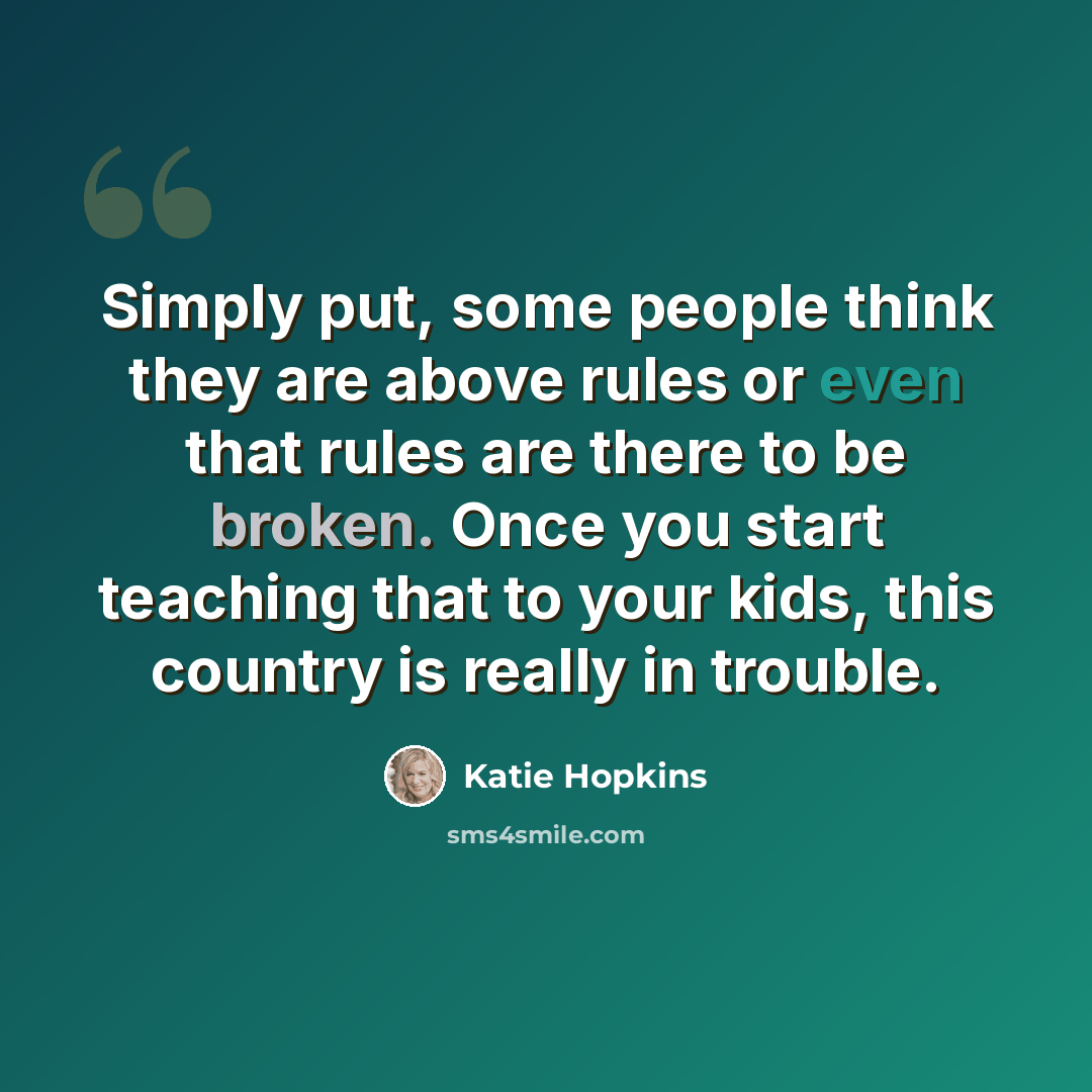 “Simply put, some people think they are above rules or even that rules are there to be broken. Once you start teaching that to your kids, this country is really in trouble.” quote by Katie Hopkins