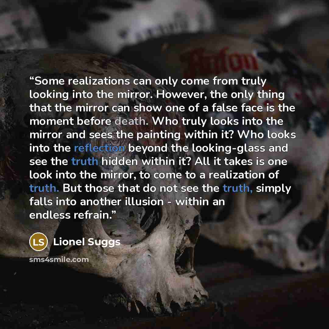 “Some realizations can only come from truly looking into the mirror. However, the only thing that the mirror can show one of a false face is the moment before death. Who truly looks into the mirror and sees the painting within it? Who looks into the reflection beyond the looking-glass and see the…” quote by Lionel Suggs