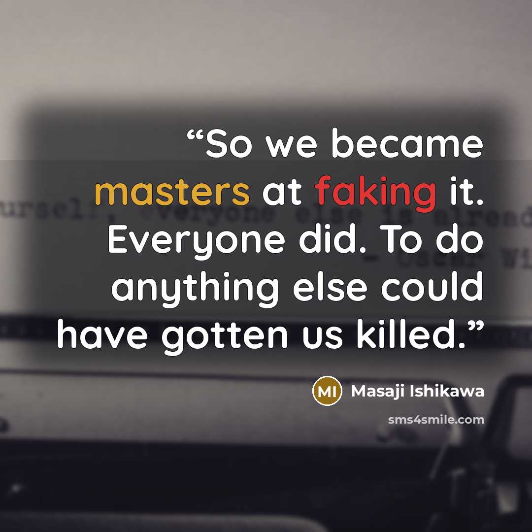 “So we became masters at faking it. Everyone did. To do anything else could have gotten us killed.” quote by Masaji Ishikawa