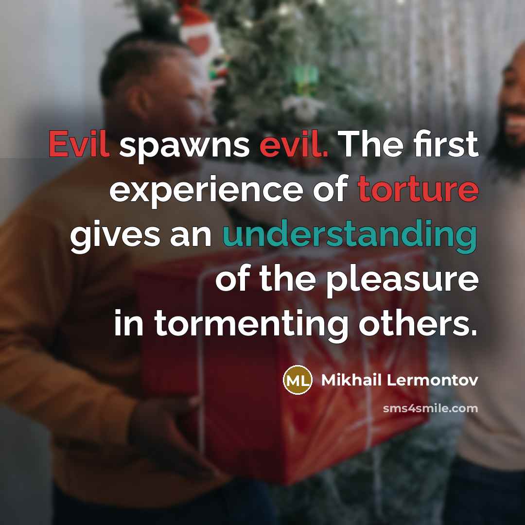 “Evil spawns evil. The first experience of torture gives an understanding of the pleasure in tormenting others.” quote by Mikhail Lermontov