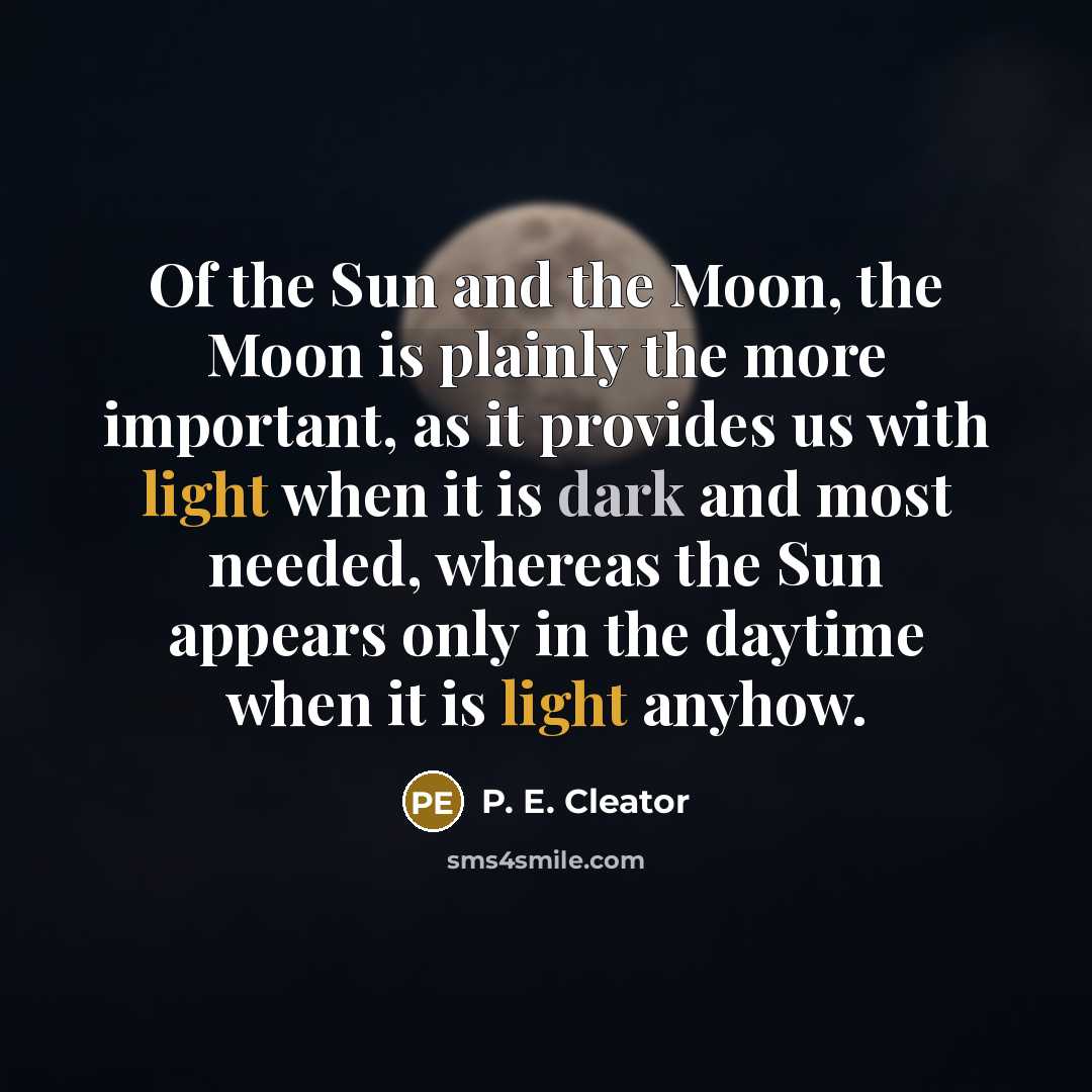 “Of the Sun and the Moon, the Moon is plainly the more important, as it provides us with light when it is dark and most needed, whereas the Sun appears only in the daytime when it is light anyhow.” quote by P. E. Cleator