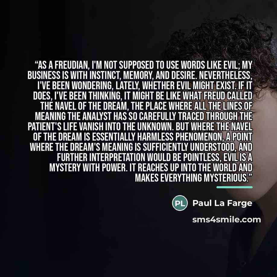 “As a Freudian, I'm not supposed to use words like evil; my business is with instinct, memory, and desire. Nevertheless, I've been wondering, lately, whether evil might exist. If it does, I've been thinking, it might be like what Freud called the navel of the dream, the place where all the lines of…” quote by Paul La Farge