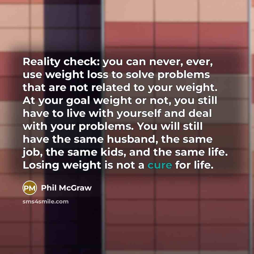 “Reality check: you can never, ever, use weight loss to solve problems that are not related to your weight. At your goal weight or not, you still have to live with yourself and deal with your problems. You will still have the same husband, the same job, the same kids, and the same life. Losing…” quote by Phil McGraw