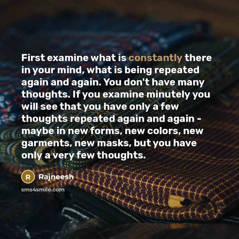 “First examine what is constantly there in your mind, what is being repeated again and again. You don't have many thoughts. If you examine minutely you will see that you have only a few thoughts repeated again and again - maybe in new forms, new colors, new garments, new masks, but you have only a…” quote by Rajneesh
