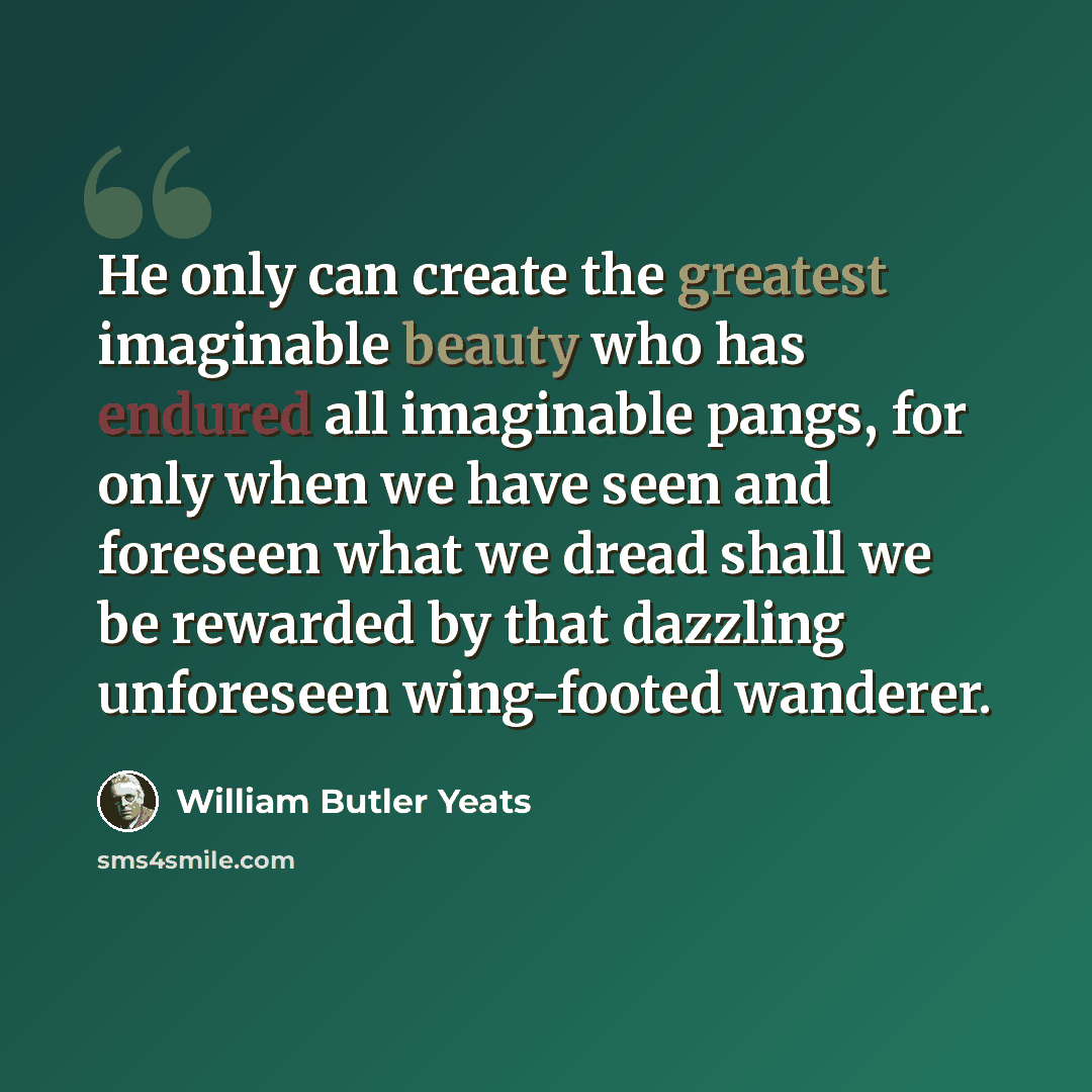 “He only can create the greatest imaginable beauty who has endured all imaginable pangs, for only when we have seen and foreseen what we dread shall we be rewarded by that dazzling unforeseen wing-footed wanderer.” quote by William Butler Yeats