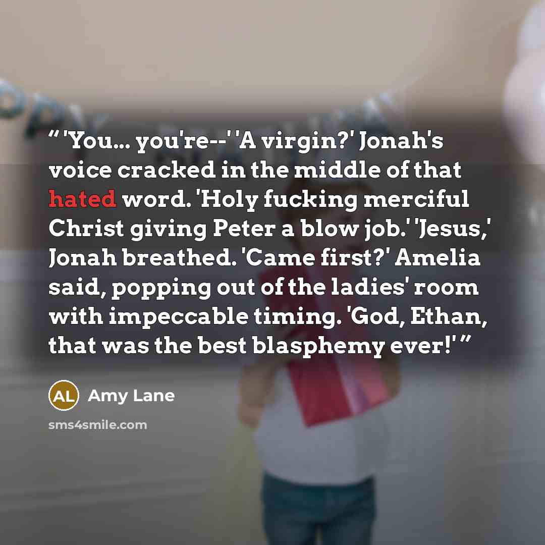 “'You... you're--' 'A virgin?' Jonah's voice cracked in the middle of that hated word. 'Holy fucking merciful Christ giving Peter a blow job.' 'Jesus,' Jonah breathed. 'Came first?' Amelia said, popping out of the ladies' room with impeccable timing. 'God, Ethan, that was the best blasphemy ever!'” quote by Amy Lane